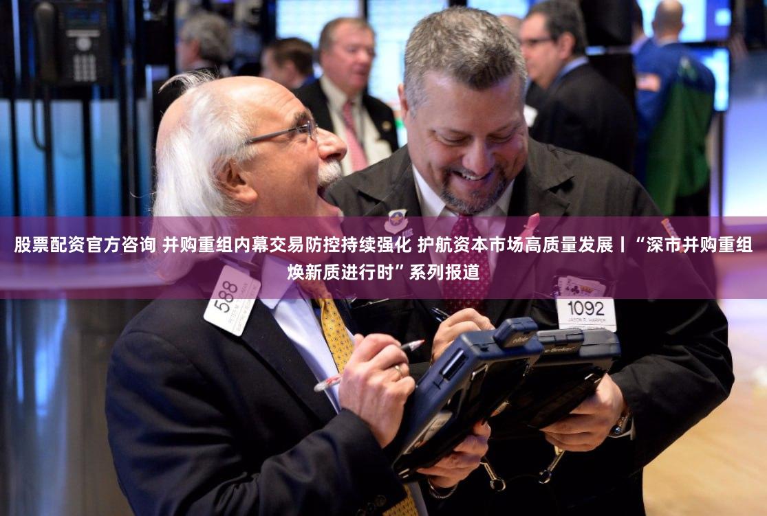 股票配资官方咨询 并购重组内幕交易防控持续强化 护航资本市场高质量发展丨“深市并购重组焕新质进行时”系列报道