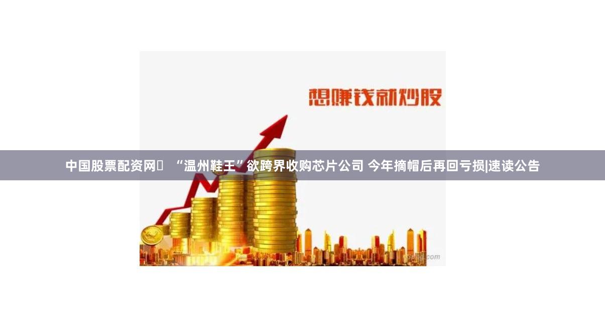 中国股票配资网	 “温州鞋王”欲跨界收购芯片公司 今年摘帽后再回亏损|速读公告