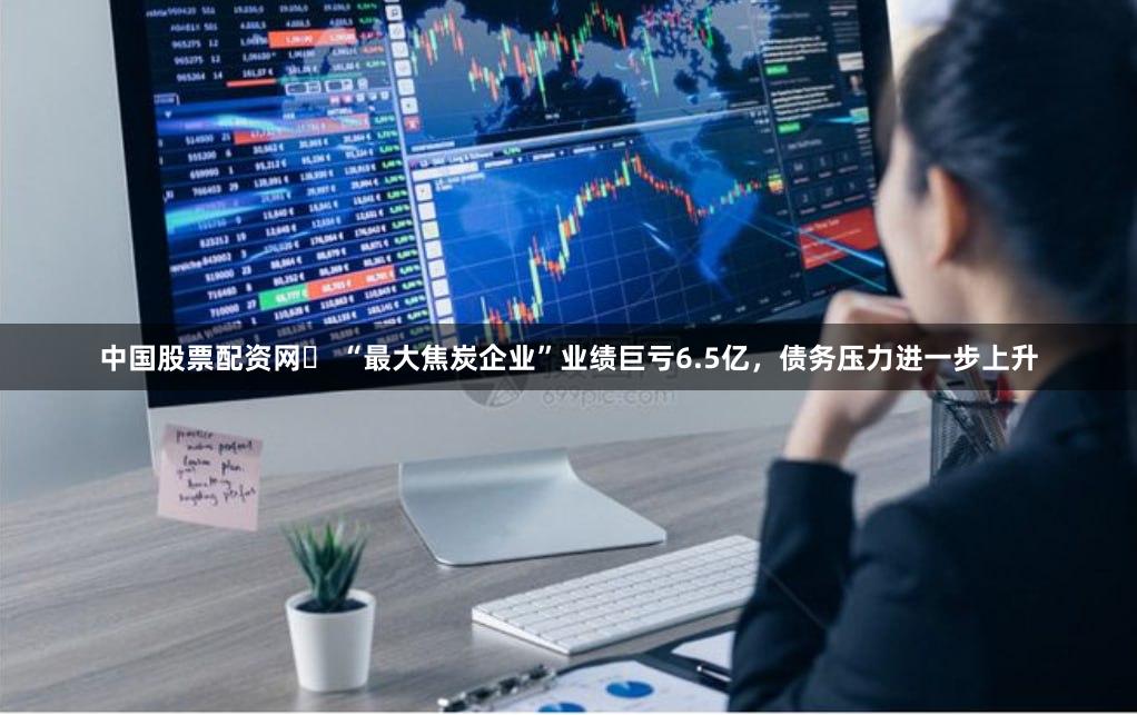 中国股票配资网	 “最大焦炭企业”业绩巨亏6.5亿，债务压力进一步上升