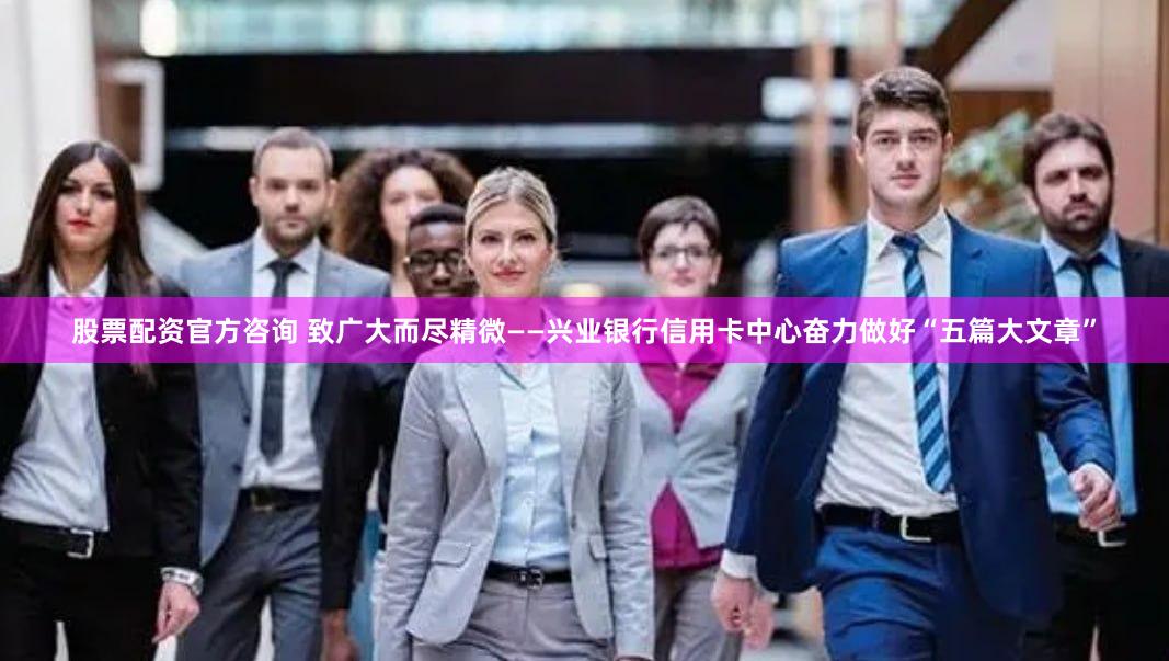 股票配资官方咨询 致广大而尽精微——兴业银行信用卡中心奋力做好“五篇大文章”