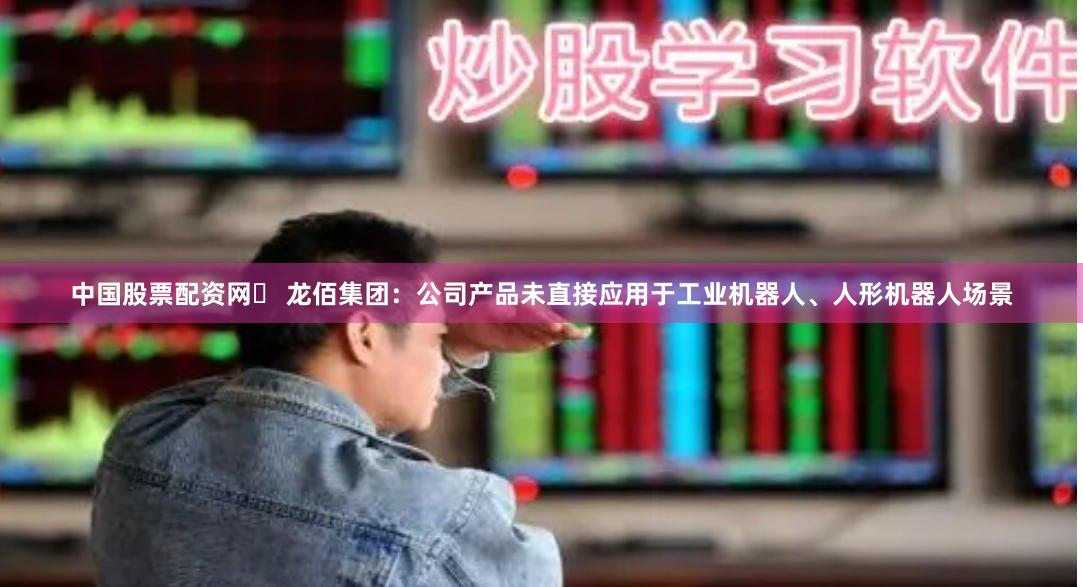 中国股票配资网	 龙佰集团：公司产品未直接应用于工业机器人、人形机器人场景