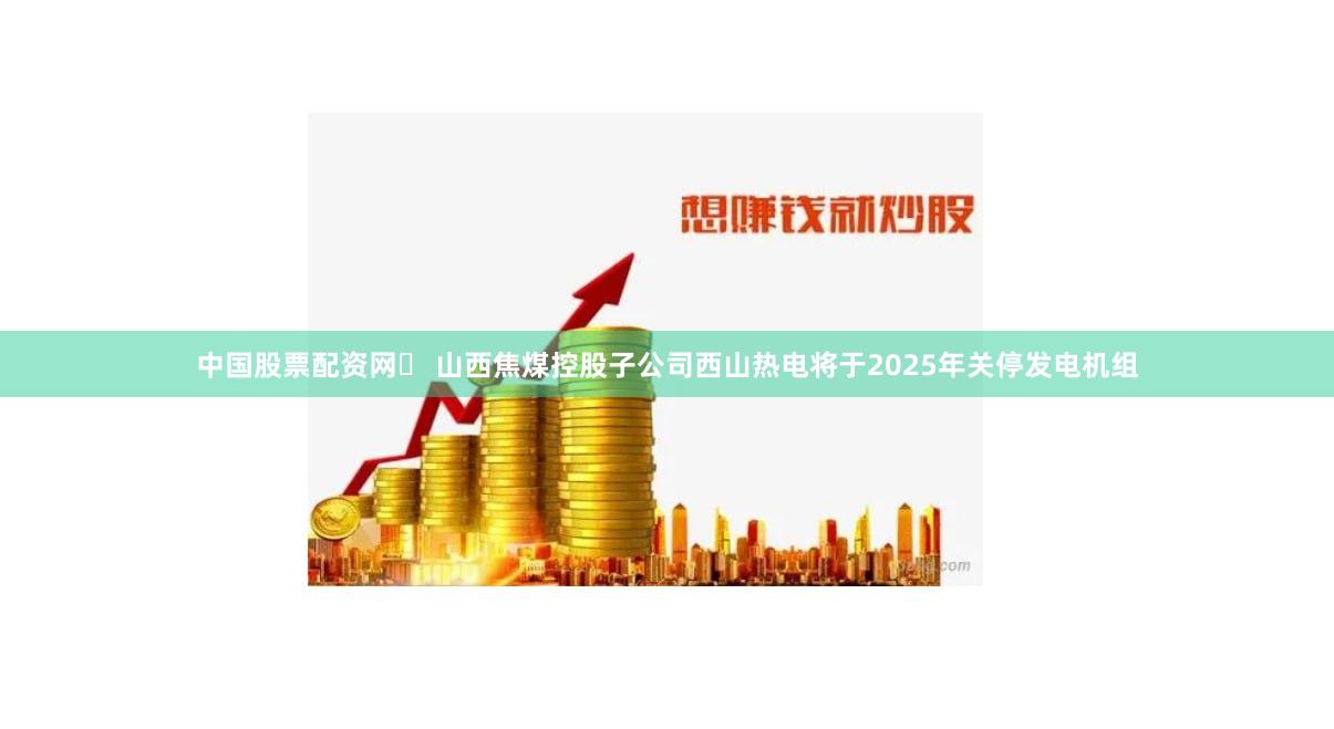 中国股票配资网	 山西焦煤控股子公司西山热电将于2025年关停发电机组