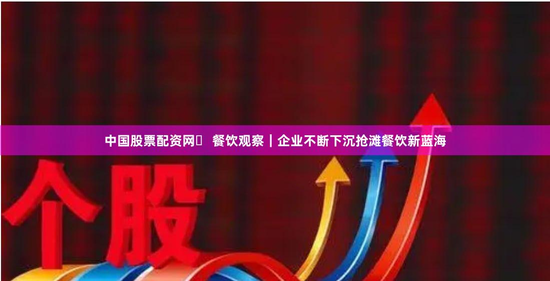 中国股票配资网	 餐饮观察｜企业不断下沉抢滩餐饮新蓝海