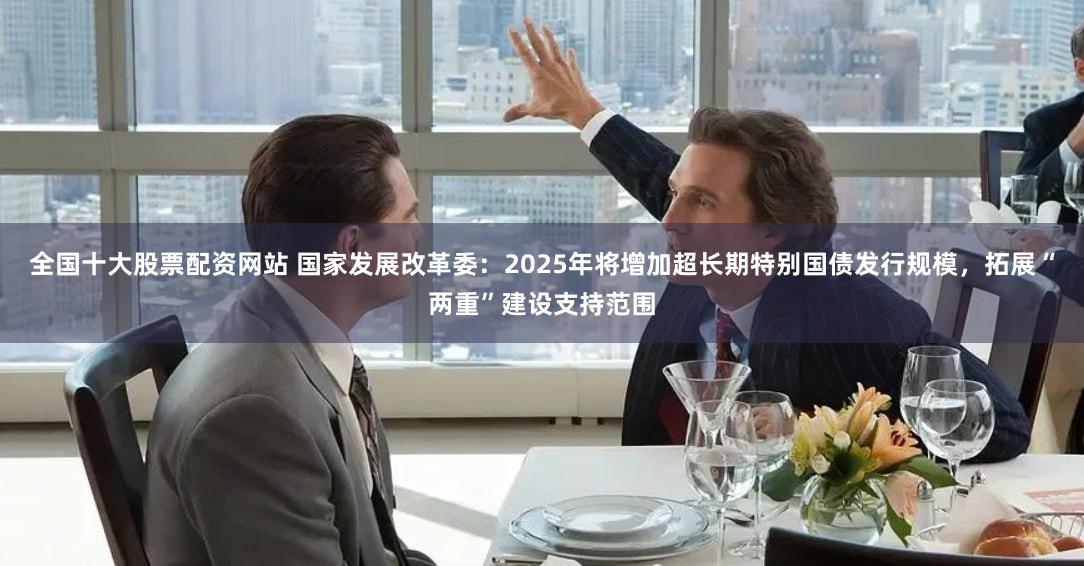 全国十大股票配资网站 国家发展改革委：2025年将增加超长期特别国债发行规模，拓展“两重”建设支持范围