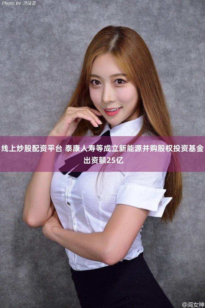 线上炒股配资平台 泰康人寿等成立新能源并购股权投资基金 出资额25亿