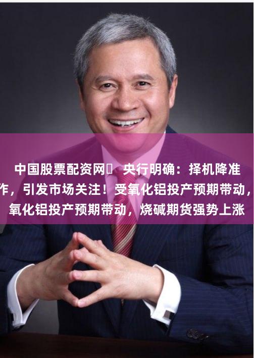 中国股票配资网	 央行明确：择机降准降息！拜登两大动作，引发市场关注！受氧化铝投产预期带动，烧碱期货强势上涨