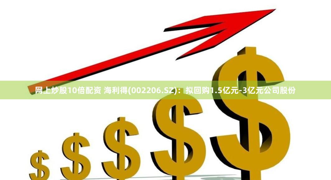 网上炒股10倍配资 海利得(002206.SZ)：拟回购1.5亿元-3亿元公司股份