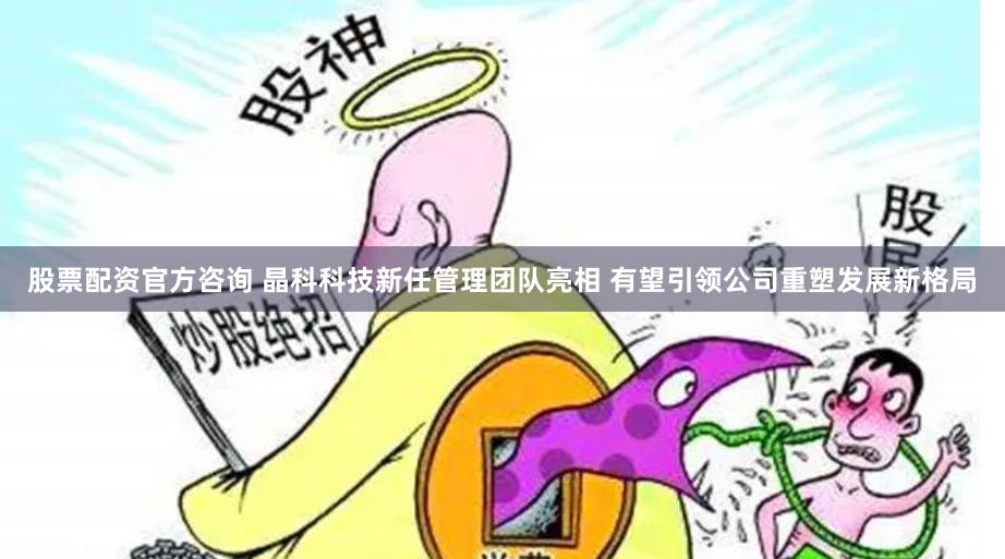 股票配资官方咨询 晶科科技新任管理团队亮相 有望引领公司重塑发展新格局