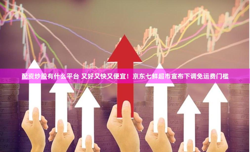 配资炒股有什么平台 又好又快又便宜！京东七鲜超市宣布下调免运费门槛