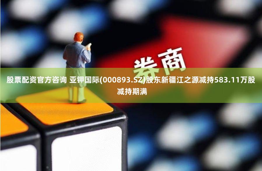 股票配资官方咨询 亚钾国际(000893.SZ)股东新疆江之源减持583.11万股 减持期满