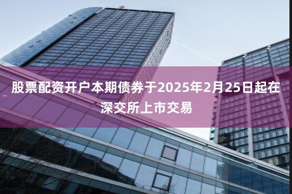 股票配资开户本期债券于2025年2月25日起在深交所上市交易